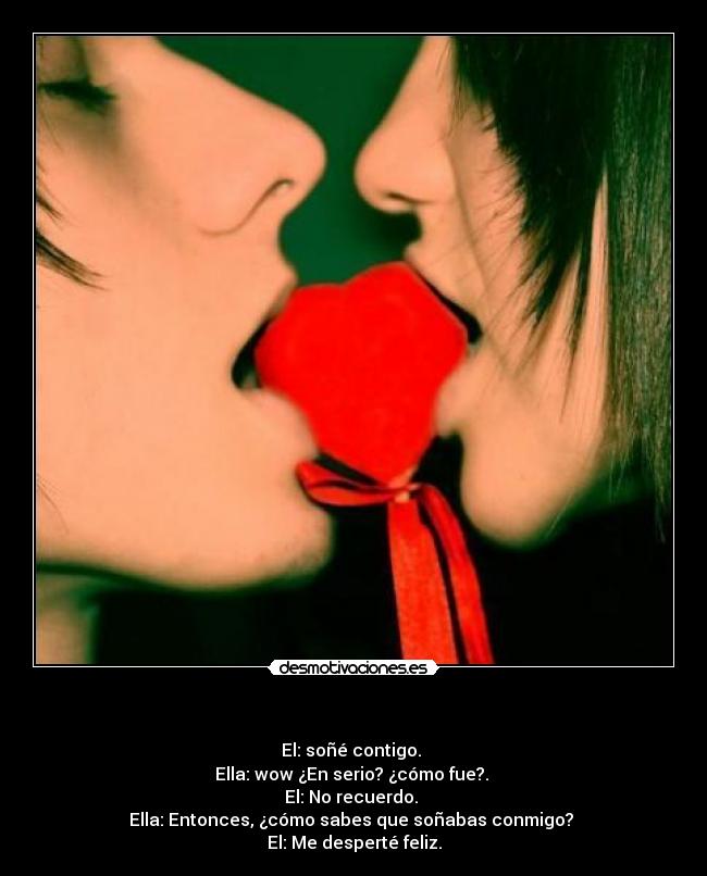- El: soñé contigo.
Ella: wow ¿En serio? ¿cómo fue?.
El: No recuerdo.
Ella: Entonces, ¿cómo sabes que soñabas conmigo?
El: Me desperté feliz.