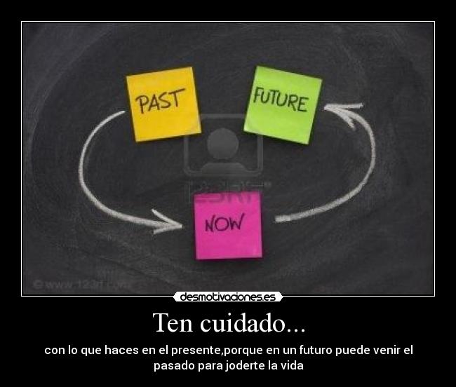 Ten cuidado... - con lo que haces en el presente,porque en un futuro puede venir el
pasado para joderte la vida