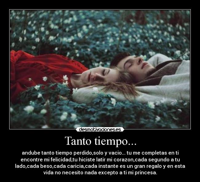 Tanto tiempo... - andube tanto tiempo perdido,solo y vacio... tu me completas en ti
encontre mi felicidad,tu hiciste latir mi corazon,cada segundo a tu
lado,cada beso,cada caricia,cada instante es un gran regalo y en esta
vida no necesito nada excepto a ti mi princesa.