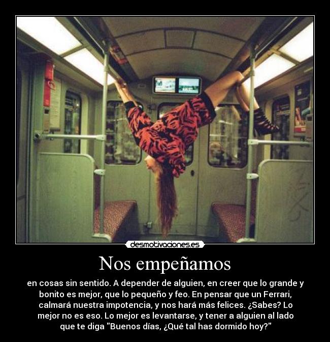 Nos empeñamos - en cosas sin sentido. A depender de alguien, en creer que lo grande y
bonito es mejor, que lo pequeño y feo. En pensar que un Ferrari,
calmará nuestra impotencia, y nos hará más felices. ¿Sabes? Lo
mejor no es eso. Lo mejor es levantarse, y tener a alguien al lado
que te diga Buenos días, ¿Qué tal has dormido hoy?