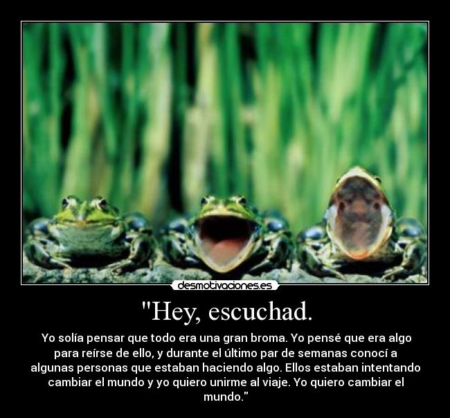 Hey, escuchad. -  Yo solía pensar que todo era una gran broma. Yo pensé que era algo
para reírse de ello, y durante el último par de semanas conocí a
algunas personas que estaban haciendo algo. Ellos estaban intentando
cambiar el mundo y yo quiero unirme al viaje. Yo quiero cambiar el
mundo.