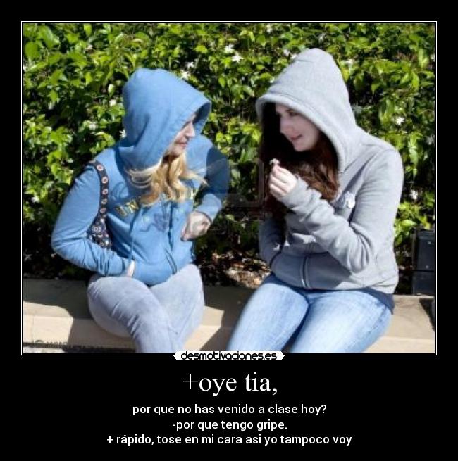 +oye tia, - por que no has venido a clase hoy?
-por que tengo gripe.
+ rápido, tose en mi cara asi yo tampoco voy