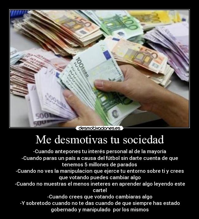 Me desmotivas tu sociedad - -Cuando antepones tu interés personal al de la mayoría
-Cuando paras un país a causa del fútbol sin darte cuenta de que
tenemos 5 millones de parados
-Cuando no ves la manipulacion que ejerce tu entorno sobre ti y crees
que votando puedes cambiar algo
-Cuando no muestras el menos ineteres en aprender algo leyendo este
cartel
-Cuando crees que votando cambiaras algo
-Y sobretodo cuando no te das cuando de que siempre has estado
gobernado y manipulado por los mismos