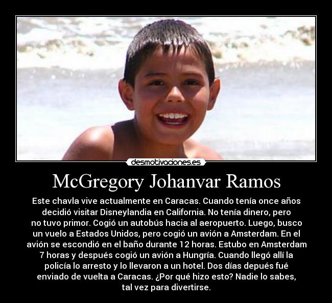 McGregory Johanvar Ramos - Este chavla vive actualmente en Caracas. Cuando tenía once años
decidió visitar Disneylandia en California. No tenía dinero, pero
no tuvo primor. Cogió un autobús hacia al aeropuerto. Luego, busco
un vuelo a Estados Unidos, pero cogió un avión a Amsterdam. En el
avión se escondió en el baño durante 12 horas. Estubo en Amsterdam
7 horas y después cogió un avión a Hungría. Cuando llegó allí la
policía lo arresto y lo llevaron a un hotel. Dos días depués fué
enviado de vuelta a Caracas. ¿Por qué hizo esto? Nadie lo sabes,
tal vez para divertirse.