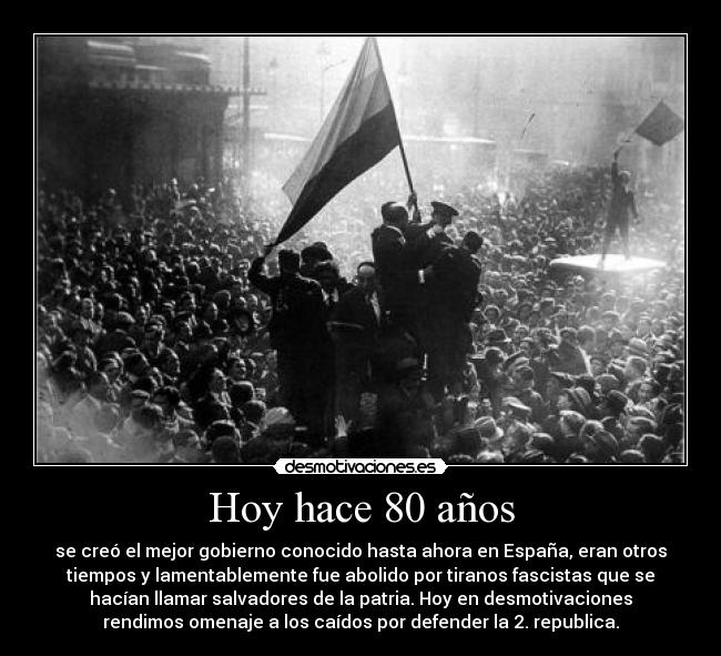 Hoy hace 80 años - se creó el mejor gobierno conocido hasta ahora en España, eran otros
tiempos y lamentablemente fue abolido por tiranos fascistas que se
hacían llamar salvadores de la patria. Hoy en desmotivaciones
rendimos omenaje a los caídos por defender la 2. republica.