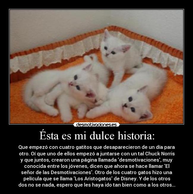 Ésta es mi dulce historia: - Que empezó con cuatro gatitos que desaparecieron de un día para
otro. Oí que uno de ellos empezó a juntarse con un tal Chuck Norris
y que juntos, crearon una página llamada desmotivaciones, muy
conocida entre los jóvenes, dicen que ahora se hace llamar El
señor de las Desmotivaciones. Otro de los cuatro gatos hizo una
película que se llama Los Aristogatos de Disney. Y de los otros
dos no se nada, espero que les haya ido tan bien como a los otros...