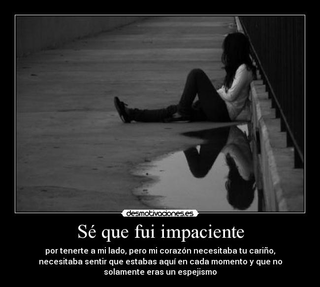 Sé que fui impaciente - por tenerte a mi lado, pero mi corazón necesitaba tu cariño,
necesitaba sentir que estabas aquí en cada momento y que no
solamente eras un espejismo