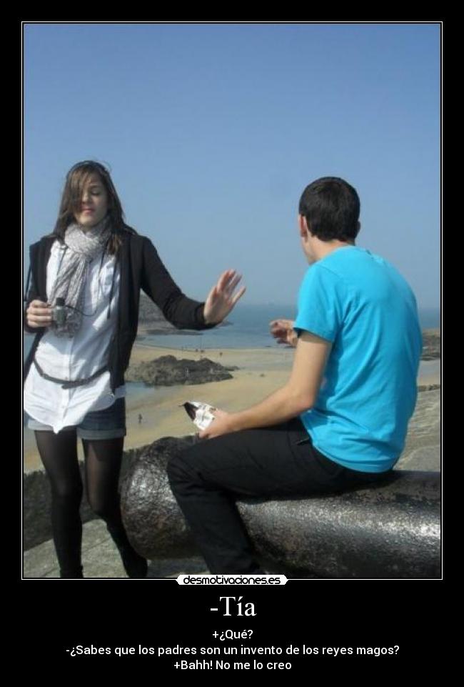 -Tía - +¿Qué?
-¿Sabes que los padres son un invento de los reyes magos?
+Bahh! No me lo creo