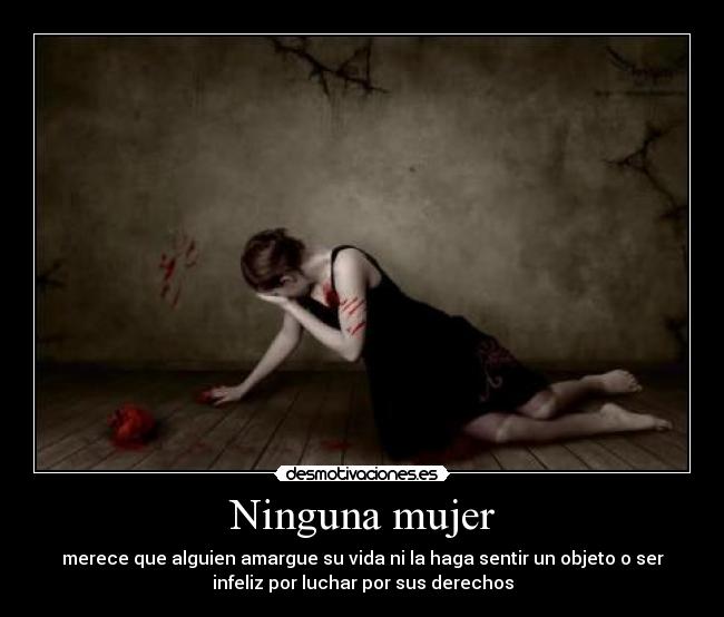 Ninguna mujer - merece que alguien amargue su vida ni la haga sentir un objeto o ser
infeliz por luchar por sus derechos