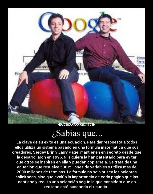 ¿Sabías que... - La clave de su éxito es una ecuación. Para dar respuesta a todos
ellos utiliza un sistema basado en una fórmula matemática que sus
creadores, Sergey Brin y Larry Page, mantienen en secreto desde que
la desarrollaron en 1996. Ni siquiera la han patentado,para evitar
que otros se inspiren en ella y puedan copiársela. Se trata de una
ecuación que resuelve 500 millones de variables y utiliza más de
2000 millones de términos. La fórmula no solo busca las palabras
solicitadas, sino que evalúa la importancia de cada página que las
contiene y realiza una selección según lo que considera que en
realidad está buscando el usuario. 
