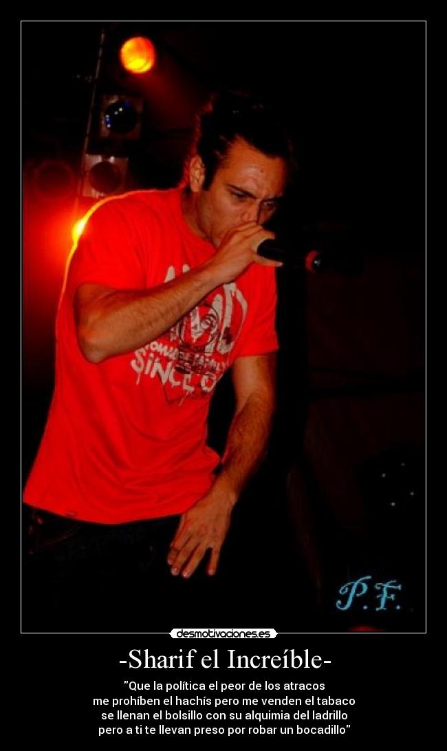 -Sharif el Increíble- - Que la política el peor de los atracos
me prohíben el hachís pero me venden el tabaco
se llenan el bolsillo con su alquimia del ladrillo
pero a ti te llevan preso por robar un bocadillo