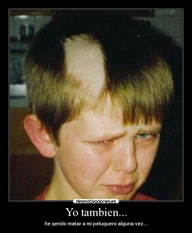 Yo tambien... - he qerido matar a mi peluquero alguna vez....