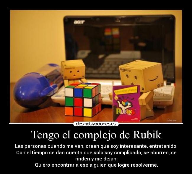 Tengo el complejo de Rubik - Las personas cuando me ven, creen que soy interesante, entretenido.
Con el tiempo se dan cuenta que solo soy complicado, se aburren, se
rinden y me dejan.
Quiero encontrar a ese alguien que logre resolverme.