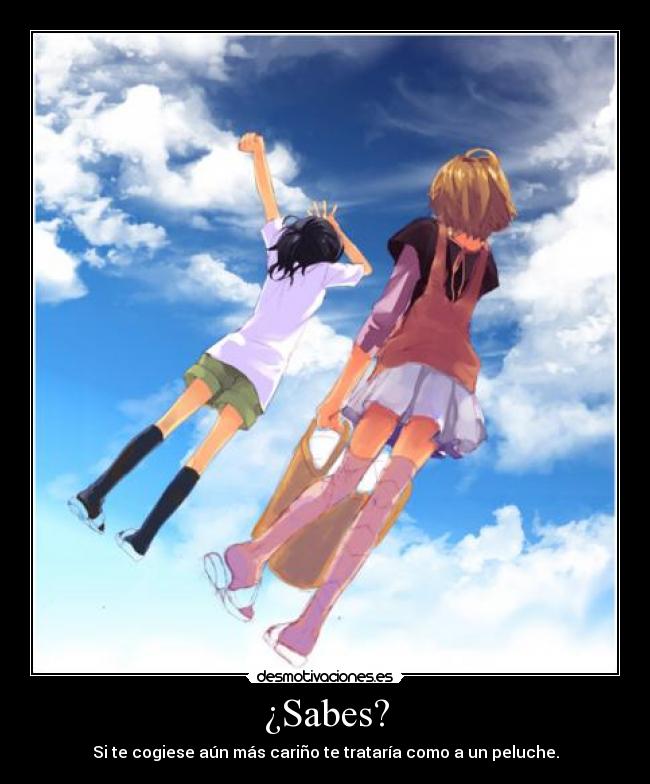 ¿Sabes? - Si te cogiese aún más cariño te trataría como a un peluche.