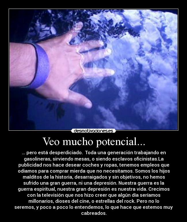 Veo mucho potencial... - ... pero está desperdiciado.  Toda una generación trabajando en
gasolineras, sirviendo mesas, o siendo esclavos oficinistas.La
publicidad nos hace desear coches y ropas, tenemos empleos que
odiamos para comprar mierda que no necesitamos. Somos los hijos
malditos de la historia, desarraigados y sin objetivos, no hemos
sufrido una gran guerra, ni una depresión. Nuestra guerra es la
guerra espiritual, nuestra gran depresión es nuestra vida. Crecimos
con la televisión que nos hizo creer que algún día seríamos
millonarios, dioses del cine, o estrellas del rock. Pero no lo
seremos, y poco a poco lo entendemos, lo que hace que estemos muy
cabreados.