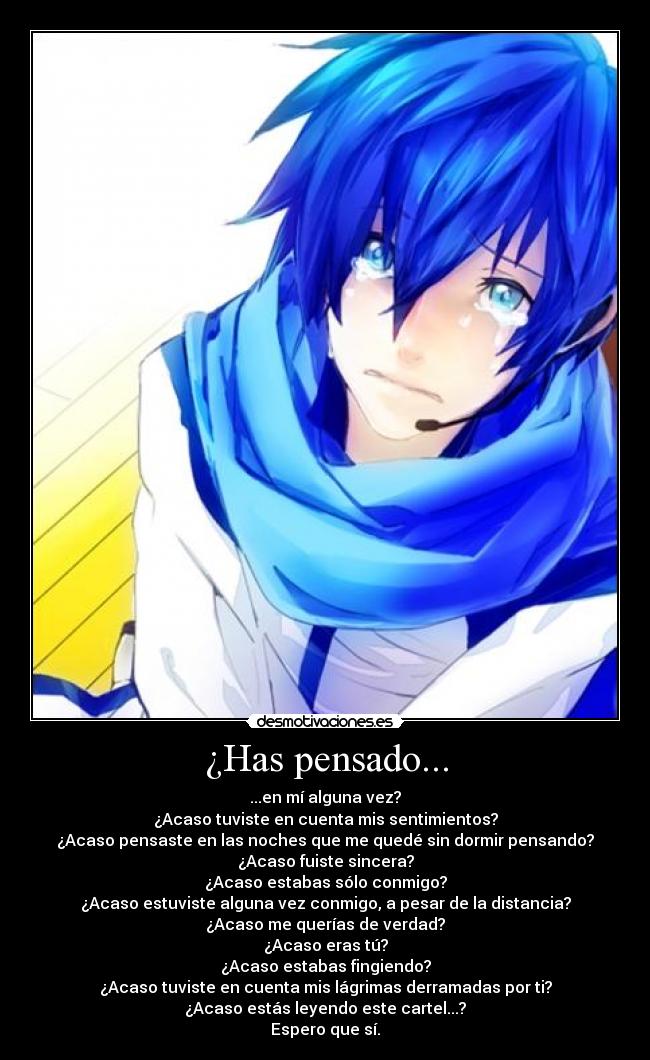 ¿Has pensado... - ...en mí alguna vez?
¿Acaso tuviste en cuenta mis sentimientos?
¿Acaso pensaste en las noches que me quedé sin dormir pensando?
¿Acaso fuiste sincera?
¿Acaso estabas sólo conmigo?
¿Acaso estuviste alguna vez conmigo, a pesar de la distancia?
¿Acaso me querías de verdad?
¿Acaso eras tú?
¿Acaso estabas fingiendo?
¿Acaso tuviste en cuenta mis lágrimas derramadas por ti?
¿Acaso estás leyendo este cartel...?
Espero que sí.