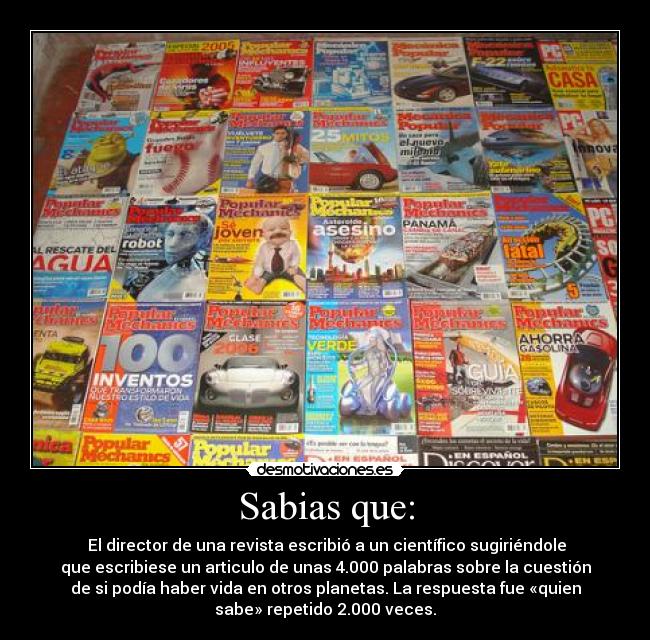 Sabias que: - El director de una revista escribió a un científico sugiriéndole
que escribiese un articulo de unas 4.000 palabras sobre la cuestión
de si podía haber vida en otros planetas. La respuesta fue «quien
sabe» repetido 2.000 veces.
