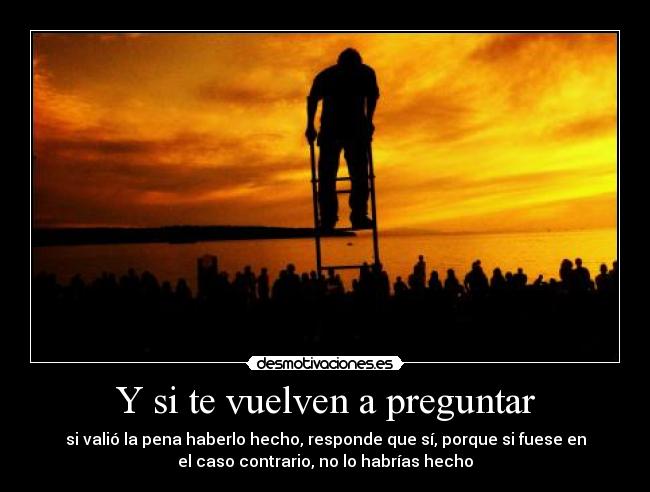 Y si te vuelven a preguntar - si valió la pena haberlo hecho, responde que sí, porque si fuese en
el caso contrario, no lo habrías hecho