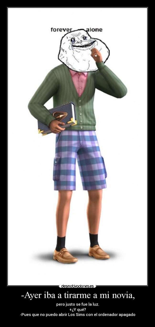 -Ayer iba a tirarme a mi novia, - pero justo se fue la luz.
+¿Y qué?
-Pues que no puedo abrir Los Sims con el ordenador apagado
