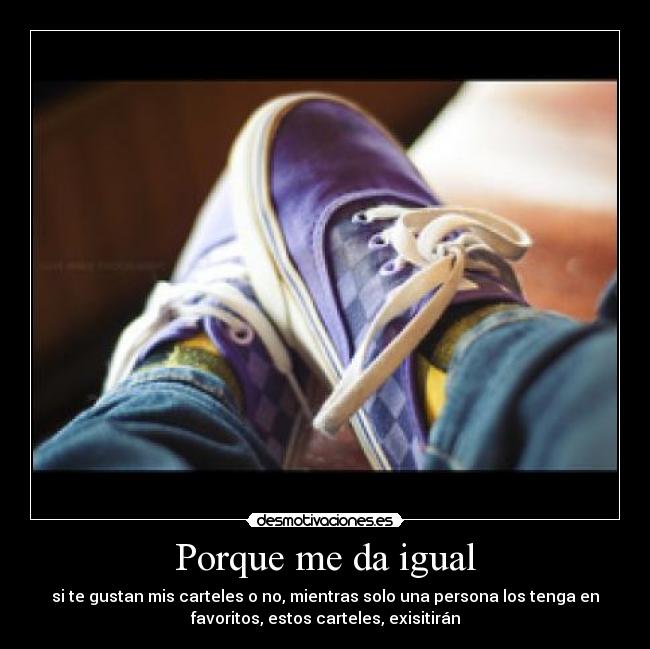 Porque me da igual - si te gustan mis carteles o no, mientras solo una persona los tenga en
favoritos, estos carteles, exisitirán