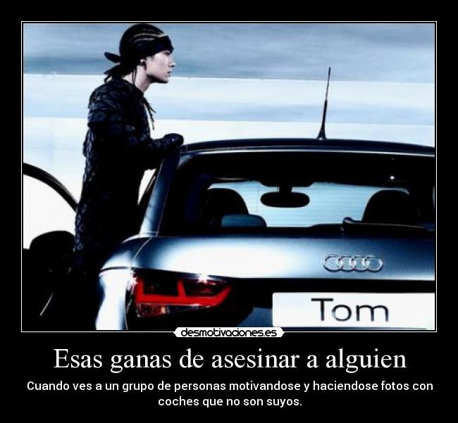Esas ganas de asesinar a alguien - Cuando ves a un grupo de personas motivandose y haciendose fotos con
coches que no son suyos.