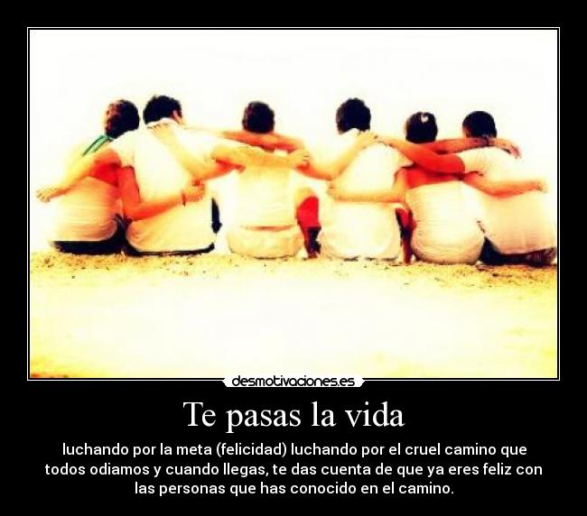 Te pasas la vida - luchando por la meta (felicidad) luchando por el cruel camino que
todos odiamos y cuando llegas, te das cuenta de que ya eres feliz con
las personas que has conocido en el camino.