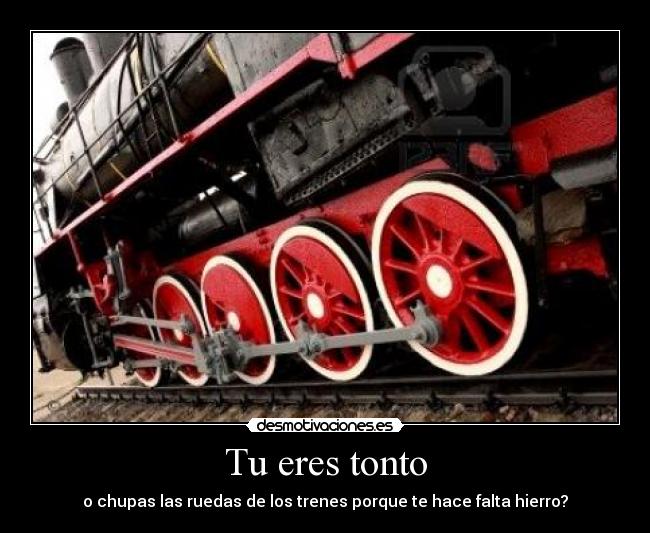 Tu eres tonto - o chupas las ruedas de los trenes porque te hace falta hierro?