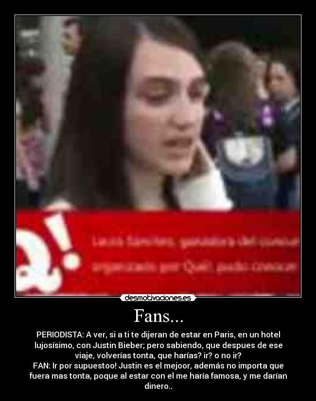 Fans... - PERIODISTA: A ver, si a ti te dijeran de estar en Paris, en un hotel
lujosísimo, con Justin Bieber; pero sabiendo, que despues de ese
viaje, volverías tonta, que harías? ir? o no ir?
FAN: Ir por supuestoo! Justin es el mejoor, además no importa que
fuera mas tonta, poque al estar con el me haría famosa, y me darían
dinero..