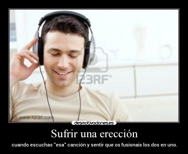 Sufrir una erección - cuando escuchas esa canción y sentir que os fusionais los dos en uno.