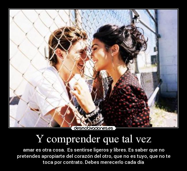 Y comprender que tal vez - amar es otra cosa.  Es sentirse ligeros y libres. Es saber que no
pretendes apropiarte del corazón del otro, que no es tuyo, que no te
toca por contrato. Debes merecerlo cada día