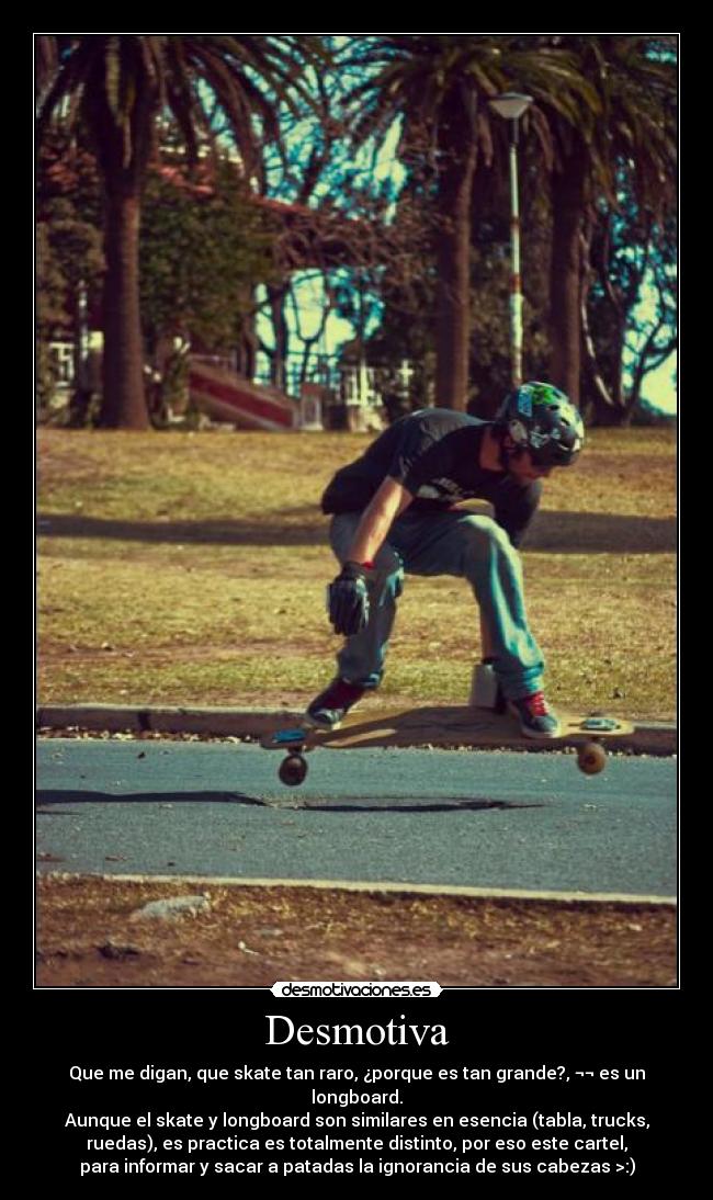 Desmotiva - Que me digan, que skate tan raro, ¿porque es tan grande?, ¬¬ es un
longboard.
Aunque el skate y longboard son similares en esencia (tabla, trucks,
ruedas), es practica es totalmente distinto, por eso este cartel,
para informar y sacar a patadas la ignorancia de sus cabezas >:)