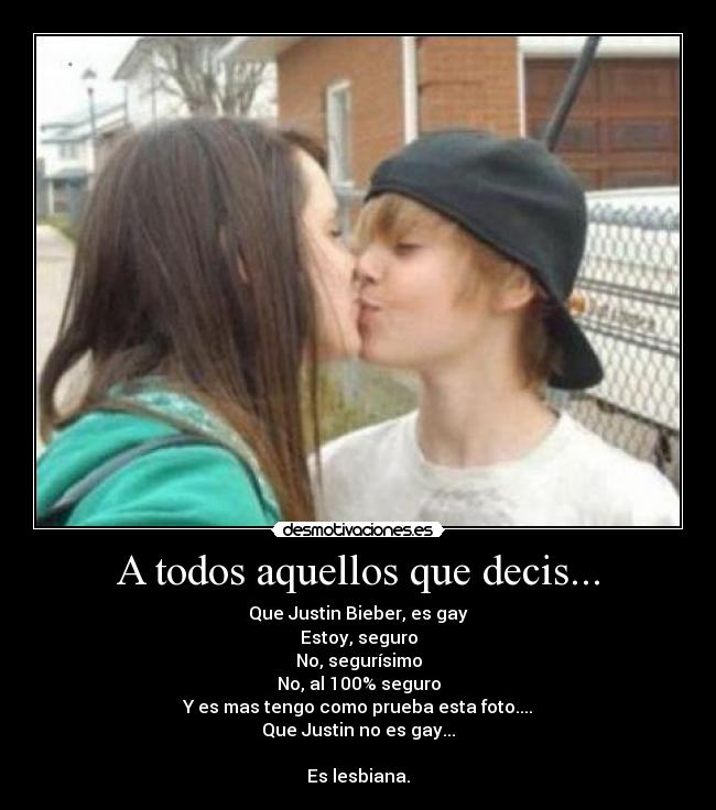 A todos aquellos que decis... - Que Justin Bieber, es gay
Estoy, seguro
No, segurísimo
No, al 100% seguro
Y es mas tengo como prueba esta foto....
Que Justin no es gay...

Es lesbiana.