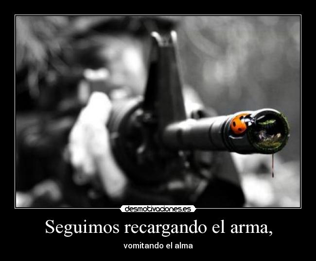Seguimos recargando el arma, - vomitando el alma