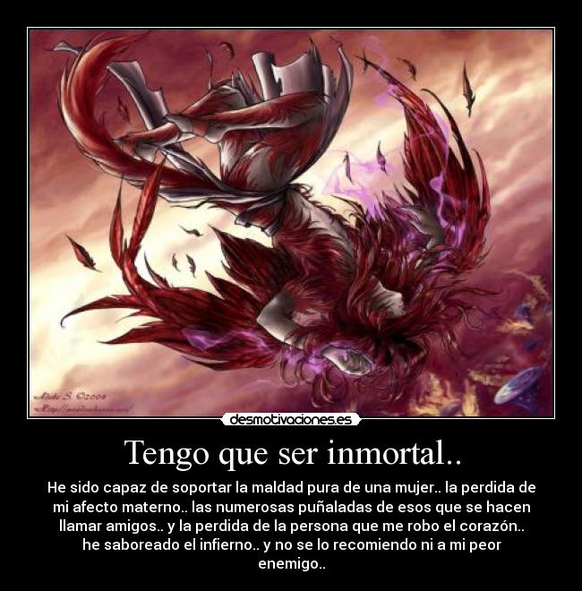 Tengo que ser inmortal.. - He sido capaz de soportar la maldad pura de una mujer.. la perdida de
mi afecto materno.. las numerosas puñaladas de esos que se hacen
llamar amigos.. y la perdida de la persona que me robo el corazón..
he saboreado el infierno.. y no se lo recomiendo ni a mi peor
enemigo..