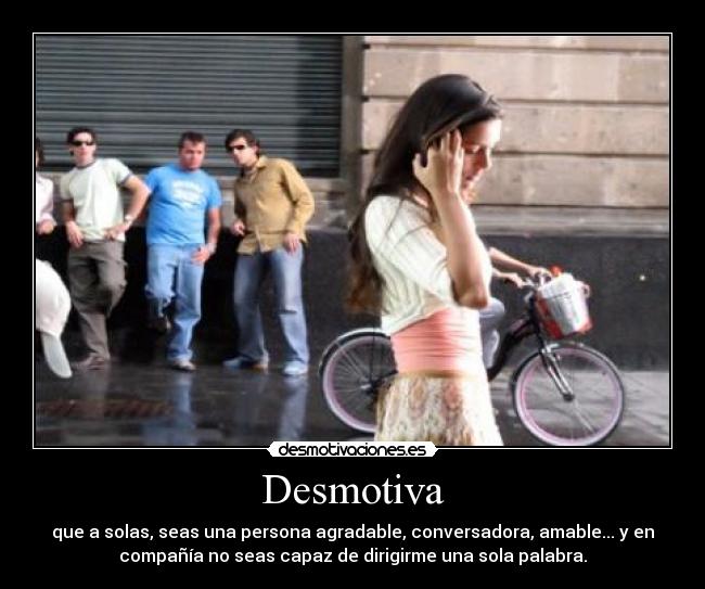 Desmotiva - que a solas, seas una persona agradable, conversadora, amable... y en
compañía no seas capaz de dirigirme una sola palabra.
