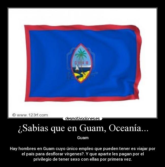 ¿Sabias que en Guam, Oceanía... - Guam
Hay hombres en Guam cuyo único empleo que pueden tener es viajar por
el país para desflorar vírgenes?. Y que aparte les pagan por el
privilegio de tener sexo con ellas por primera vez.