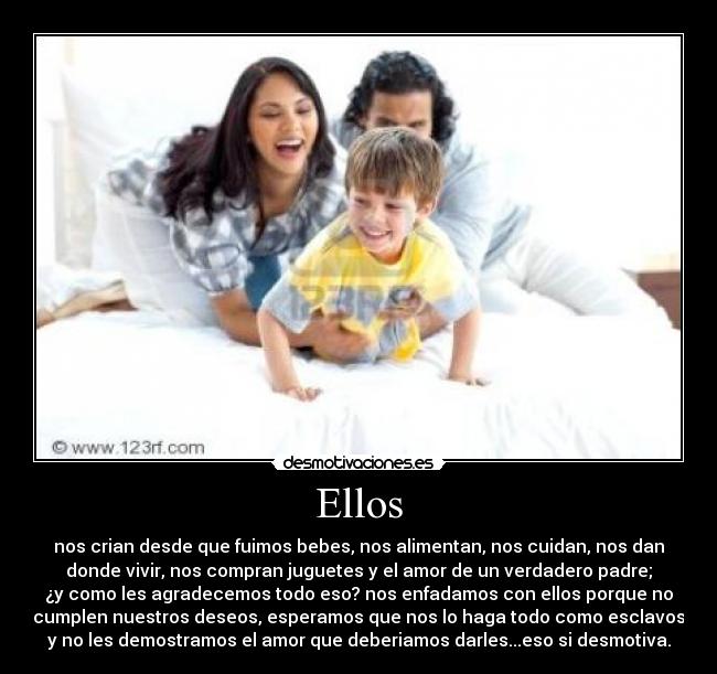 Ellos - nos crian desde que fuimos bebes, nos alimentan, nos cuidan, nos dan
donde vivir, nos compran juguetes y el amor de un verdadero padre;
¿y como les agradecemos todo eso? nos enfadamos con ellos porque no
cumplen nuestros deseos, esperamos que nos lo haga todo como esclavos
y no les demostramos el amor que deberiamos darles...eso si desmotiva.