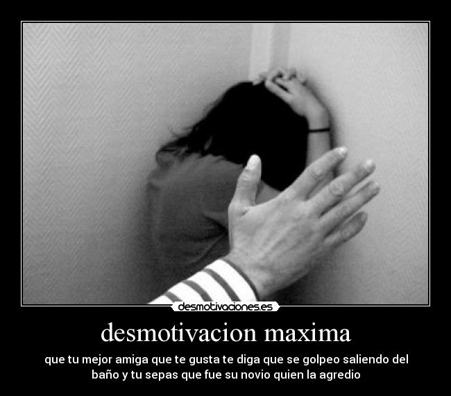 desmotivacion maxima - que tu mejor amiga que te gusta te diga que se golpeo saliendo del
baño y tu sepas que fue su novio quien la agredio