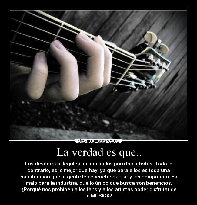 La verdad es que.. - Las descargas ilegales no son malas para los artistas.. todo lo
contrario, es lo mejor que hay, ya que para ellos es toda una
satisfacción que la gente les escuche cantar y les comprenda. Es
malo para la industria, que lo único que busca son beneficios.
¿Porqué nos prohiben a los fans y a los artistas poder disfrutar de
la MÚSICA?