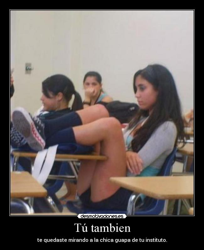 Tú tambien - te quedaste mirando a la chica guapa de tu instituto.