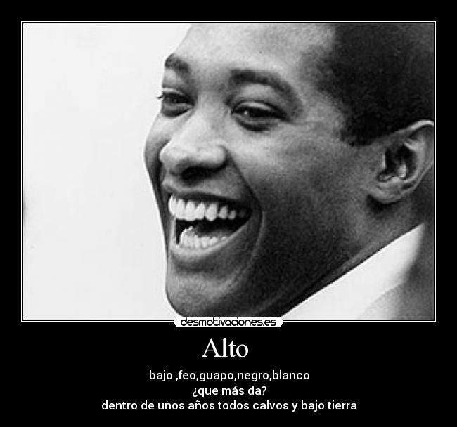 Alto - bajo ,feo,guapo,negro,blanco
¿que más da?
dentro de unos años todos calvos y bajo tierra