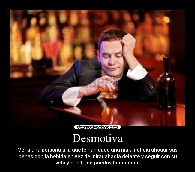 Desmotiva - Ver a una persona a la que le han dado una mala noticia ahogar sus
penas con la bebida en vez de mirar ahacia delante y seguir con su
vida y que tu no puedas hacer nada