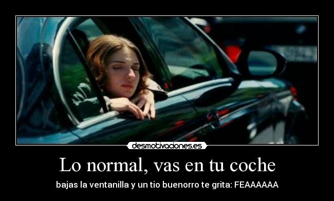 Lo normal, vas en tu coche - bajas la ventanilla y un tio buenorro te grita: FEAAAAAA