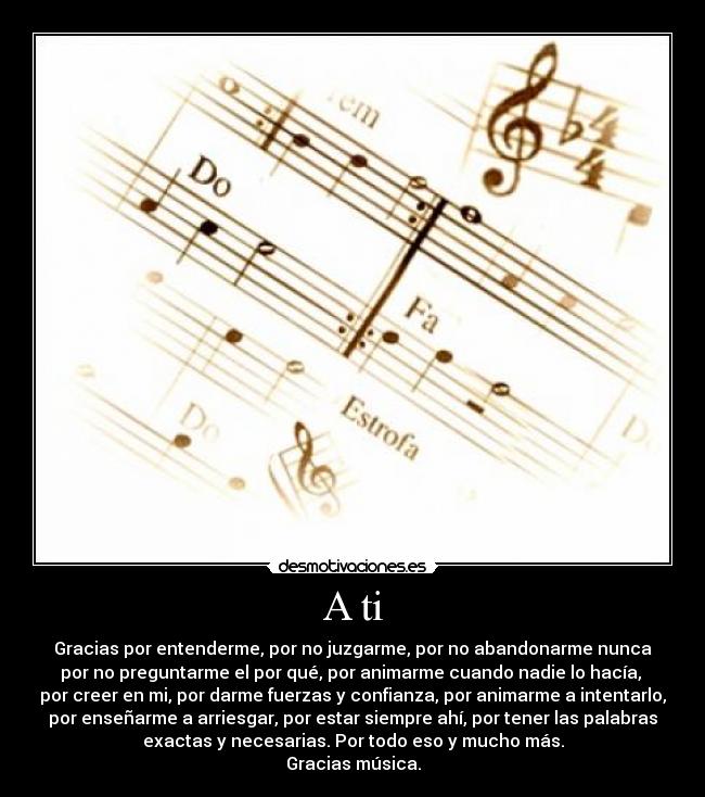 A ti - Gracias por entenderme, por no juzgarme, por no abandonarme nunca
por no preguntarme el por qué, por animarme cuando nadie lo hacía, 
por creer en mi, por darme fuerzas y confianza, por animarme a intentarlo,
por enseñarme a arriesgar, por estar siempre ahí, por tener las palabras
exactas y necesarias. Por todo eso y mucho más.
Gracias música.