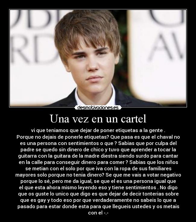 Una vez en un cartel - vi que teniamos que dejar de poner etiquetas a la gente .
Porque no dejais de ponerle etiquetas? Que pasa es que el chaval no
es una persona con sentimientos o que ? Sabias que por culpa del
padre se quedo sin dinero de chico y tuvo que aprender a tocar la
guitarra con la guitara de la madre diestra siendo surdo para cantar
en la calle para conseguir dinero para comer ? Sabias que los niños
se metian con el solo por que iva con la ropa de sus familiares
mayores solo porque no tenia dinero? Se que me vais a votar negativo
porque lo sé, pero me da igual, se que el es una persona igual que
el que esta ahora mismo leyendo eso y tiene sentimientos . No digo
que os guste lo unico que digo es que dejar de decir tonterias sobre
que es gay y todo eso por que verdaderamente no sabeis lo que a
pasado para estar donde esta para que llegueis ustedes y os metais
con el -.-