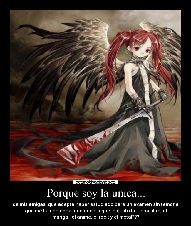 Porque soy la unica... - de mis amigas que acepta haber estudiado para un examen sin temor a
que me llamen ñoña. que acepta que le gusta la lucha libre, el
manga , el anime, el rock y el metal???