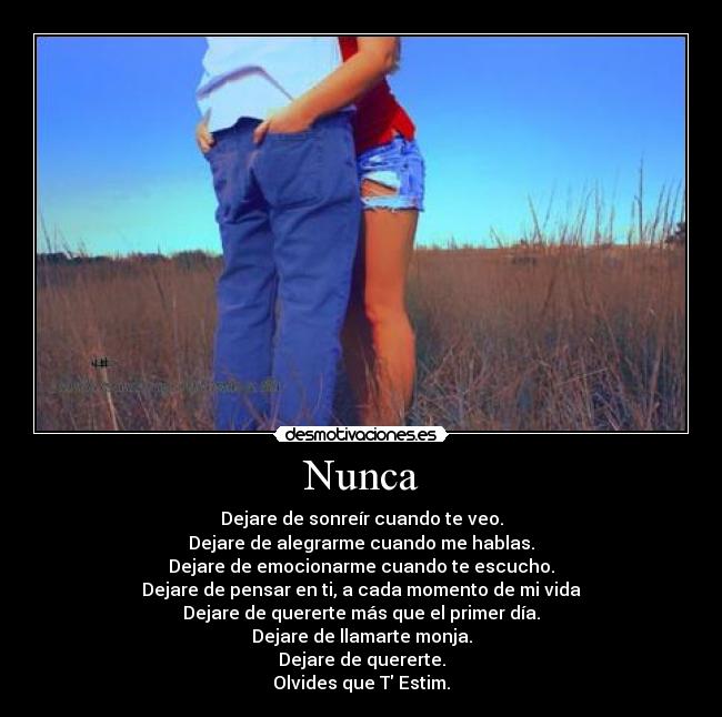 Nunca - Dejare de sonreír cuando te veo.
Dejare de alegrarme cuando me hablas.
Dejare de emocionarme cuando te escucho.
Dejare de pensar en ti, a cada momento de mi vida
Dejare de quererte más que el primer día.
Dejare de llamarte monja.
Dejare de quererte.
Olvides que T Estim.