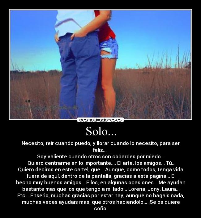 Solo... - Necesito, reir cuando puedo, y llorar cuando lo necesito, para ser
feliz... 
Soy valiente cuando otros son cobardes por miedo...
Quiero centrarme en lo importante.... El arte, los amigos... Tú..
Quiero deciros en este cartel, que... Aunque, como todos, tenga vida
fuera de aquí, dentro de la pantalla, gracias a esta pagina... E
hecho muy buenos amigos... Ellos, en algunas ocasiones... Me ayudan
bastante mas que los que tengo a mi lado... Lorena, Jony, Laura...
Etc... Enserio, muchas gracias por estar hay, aunque no hagais nada,
muchas veces ayudais mas, que otros haciendolo... ¡Se os quiere
coño!