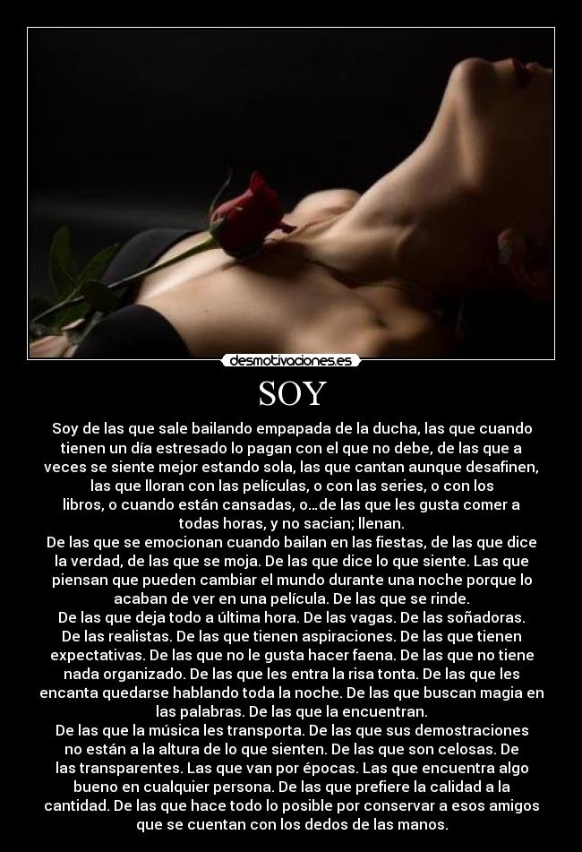 SOY - Soy de las que sale bailando empapada de la ducha, las que cuando
tienen un día estresado lo pagan con el que no debe, de las que a
veces se siente mejor estando sola, las que cantan aunque desafinen,
las que lloran con las películas, o con las series, o con los
libros, o cuando están cansadas, o…de las que les gusta comer a
todas horas, y no sacian; llenan.
De las que se emocionan cuando bailan en las fiestas, de las que dice
la verdad, de las que se moja. De las que dice lo que siente. Las que
piensan que pueden cambiar el mundo durante una noche porque lo
acaban de ver en una película. De las que se rinde.
De las que deja todo a última hora. De las vagas. De las soñadoras.
De las realistas. De las que tienen aspiraciones. De las que tienen
expectativas. De las que no le gusta hacer faena. De las que no tiene
nada organizado. De las que les entra la risa tonta. De las que les
encanta quedarse hablando toda la noche. De las que buscan magia en
las palabras. De las que la encuentran.
De las que la música les transporta. De las que sus demostraciones
no están a la altura de lo que sienten. De las que son celosas. De
las transparentes. Las que van por épocas. Las que encuentra algo
bueno en cualquier persona. De las que prefiere la calidad a la
cantidad. De las que hace todo lo posible por conservar a esos amigos
que se cuentan con los dedos de las manos.