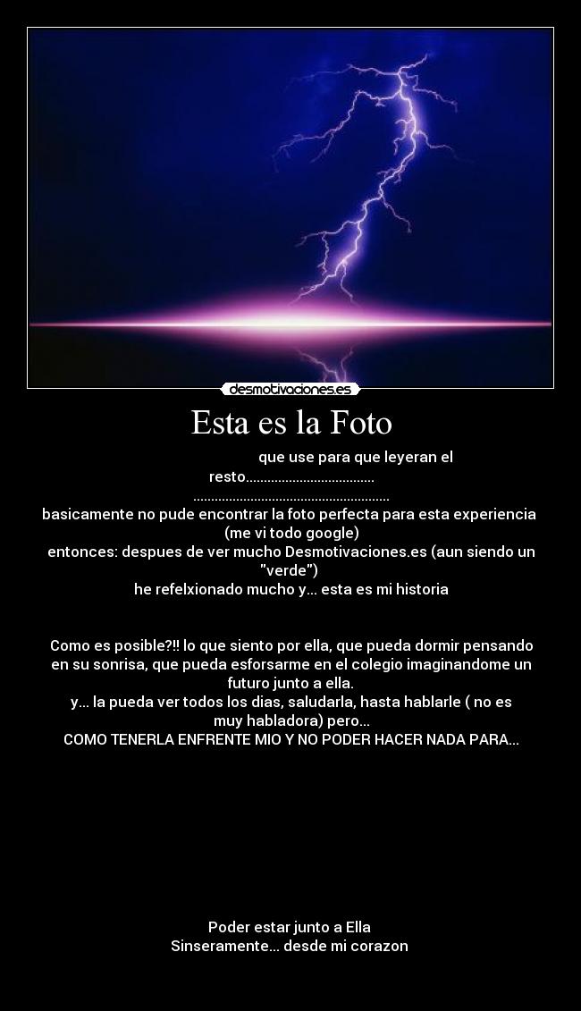 Esta es la Foto - que use para que leyeran el
resto....................................
.......................................................
basicamente no pude encontrar la foto perfecta para esta experiencia
(me vi todo google)
entonces: despues de ver mucho Desmotivaciones.es (aun siendo un
verde)
he refelxionado mucho y... esta es mi historia
Como es posible?!! lo que siento por ella, que pueda dormir pensando
en su sonrisa, que pueda esforsarme en el colegio imaginandome un
futuro junto a ella.
y... la pueda ver todos los dias, saludarla, hasta hablarle ( no es
muy habladora) pero...
COMO TENERLA ENFRENTE MIO Y NO PODER HACER NADA PARA...
Poder estar junto a Ella
Sinseramente... desde mi corazon